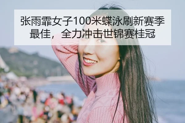 张雨霏女子100米蝶泳刷新赛季最佳，全力冲击世锦赛桂冠